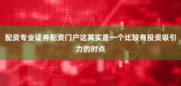 配资专业证券配资门户这其实是一个比较有投资吸引力的时点