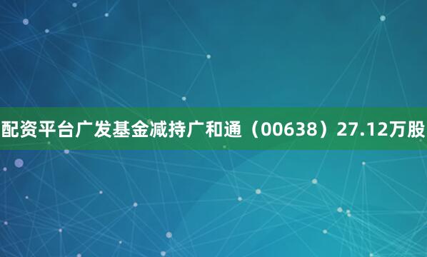 配资平台广发基金减持广和通（00638）27.12万股